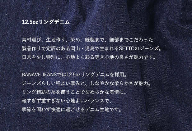 12.5ozリングデニム 素材選び、生地作り、染め、縫製まで、細部までこだわった製品作りで定評のある岡山・児島で生まれるSETTOのジーンズ。日常を少し特別に、心地よく彩る穿き心地の良さが魅力です。

BANAVE JEANSでは12.5ozリングデニムを採用。
ジーンズらしい程よい厚みと、しなやかな柔らかさが魅力。
リング精紡の糸を使うことでなめらかな表情に。
軽すぎず重すぎない心地よいバランスで、季節を問わず快適に過ごせるデニム生地です。